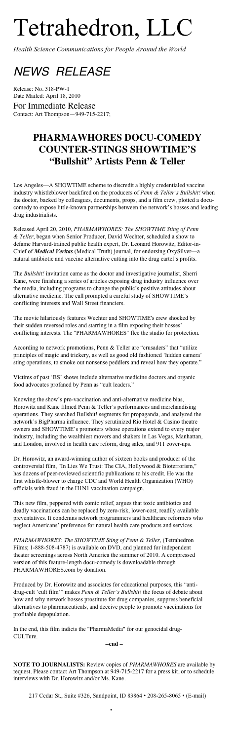 Tetrahedron, LLC
Health Science Communications for People Around the World

NEWS  RELEASE 				    

Release: No. 318-PW-1
Date Mailed: April 18, 2010
For Immediate Release
Contact: Art Thompson—949-715-2217; info@healthyworldorganization.com


PHARMAWHORES DOCU-COMEDY COUNTER-STINGS SHOWTIME’S 
“Bullshit” Artists Penn & Teller


Los Angeles—A SHOWTIME scheme to discredit a highly credentialed vaccine industry whistleblower backfired on the producers of Penn & Teller’s Bullshit! when the doctor, backed by colleagues, documents, props, and a film crew, plotted a docu-comedy to expose little-known partnerships between the network’s bosses and leading drug industrialists. 
Released April 20, 2010, PHARMAWHORES: The SHOWTIME Sting of Penn & Teller, began when Senior Producer, David Wechter, scheduled a show to defame Harvard-trained public health expert, Dr. Leonard Horowitz, Editor-in-Chief of Medical Veritas (Medical Truth) journal, for endorsing OxySilver—a natural antibiotic and vaccine alternative cutting into the drug cartel’s profits. 

The Bullshit! invitation came as the doctor and investigative journalist, Sherri Kane, were finishing a series of articles exposing drug industry influence over the media, including programs to change the public’s positive attitudes about alternative medicine. The call prompted a careful study of SHOWTIME’s conflicting interests and Wall Street financiers. 

The movie hilariously features Wechter and SHOWTIME's crew shocked by their sudden reversed roles and starring in a film exposing their bosses’ conflicting interests. The "PHARMAWHORES" flee the studio for protection.

According to network promotions, Penn & Teller are “crusaders” that “utilize principles of magic and trickery, as well as good old fashioned ‘hidden camera’ sting operations, to smoke out nonsense peddlers and reveal how they operate.” 

Victims of past ‘BS’ shows include alternative medicine doctors and organic food advocates profaned by Penn as “cult leaders.”

Knowing the show’s pro-vaccination and anti-alternative medicine bias, Horowitz and Kane filmed Penn & Teller’s performances and merchandising operations. They searched Bullshit! segments for propaganda, and analyzed the network’s BigPharma influence. They scrutinized Rio Hotel & Casino theatre owners and SHOWTIME’s promoters whose operations extend to every major industry, including the wealthiest movers and shakers in Las Vegas, Manhattan, and London, involved in health care reform, drug sales, and 911 cover-ups. 

Dr. Horowitz, an award-winning author of sixteen books and producer of the controversial film, "In Lies We Trust: The CIA, Hollywood & Bioterrorism," has dozens of peer-reviewed scientific publications to his credit. He was the first whistle-blower to charge CDC and World Health Organization (WHO) officials with fraud in the H1N1 vaccination campaign. 

This new film, peppered with comic relief, argues that toxic antibiotics and deadly vaccinations can be replaced by zero-risk, lower-cost, readily available preventatives. It condemns network programmers and healthcare reformers who neglect Americans’ preference for natural health care products and services.

PHARMAWHORES: The SHOWTIME Sting of Penn & Teller, (Tetrahedron Films; 1-888-508-4787) is available on DVD, and planned for independent theater screenings across North America the summer of 2010. A compressed version of this feature-length docu-comedy is downloadable through PHARMAWHORES.com by donation. 

Produced by Dr. Horowitz and associates for educational purposes, this “anti-drug-cult ‘cult film’” makes Penn & Teller’s Bullshit! the focus of debate about how and why network bosses prostitute for drug companies, suppress beneficial alternatives to pharmaceuticals, and deceive people to promote vaccinations for profitable depopulation. 

In the end, this film indicts the "PharmaMedia" for our genocidal drug-CULTure.
 			              --end –

NOTE TO JOURNALISTS: Review copies of PHARMAWHORES are available by request. Please contact Art Thompson at 949-715-2217 for a press kit, or to schedule interviews with Dr. Horowitz and/or Ms. Kane.

217 Cedar St., Suite #326, Sandpoint, ID 83864 • 208-265-8065 • (E-mail) tetra@tetrahedron.org • http://www.tetrahedron.org

