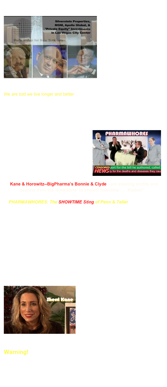 The influence and alliance with special interests in government regulatory agencies, including the FCC, FDA, CDC and HHS, is shocking and deadly. Our ￼information about diseases, vaccines, and drugs is controlled by a small group of powerful “partners” in New York City who control multi-national corporations that put profits before ‘We The People.” The “Partnership” controls medicine, most hospitals, the cancer industry, philanthropic non-profits, drug store chains, and health care reforms. 

We are told we live longer and better, but real data is being withheld and/or grossly neglected. Look at your friends and family. People are increasingly dying and diseased from drug side effects, chemical intoxications, and vaccine injuries, but we are told how wonderful pharmaceuticals and vaccines are, and never to rely on anyone other than medical doctors and health officials for advice. 

￼Celebrity “PHARMAWHORES” warn us against using traditional and natural healing methods and materials (being increasingly banned from stores). Government PHARMAWHORES sneak new prohibition laws through congress like paid-off political prostitutes.  


“‘Kane & Horowitz--BigPharma’s Bonnie & Clyde’--are stealing profits and secrets from the ‘banksters’ to protect humanity . . . Kudos!”

In PHARMAWHORES: The SHOWTIME Sting of Penn & Teller, award-winning author and producer of In Lies We Trust: The CIA, Hollywood & Bioterrorism, Dr. Leonard G. Horowitz, uses tongue-in-cheek humor to present persuasive paradigm-shifting intelligence as an act of humanitarian activism in protest to pharmaceutical intoxication, environmental pollution, and cultural degeneration. The film documents the deadly dealings of leading petrochemical-pharmaceutical industrialists; exposes their trade secrets, robs them of their false identities, and whacks their Wall Street financiers to deliver life-saving intelligence.

PHARMAWHORES ties Wall Street’s white-collar criminals to the bioterrorists in Hollywood and the news media, their pharmaceutical partners in crime, and their corruption that stretches globally from NYC and Vegas to the Orient, London, and Paris. Compelling new evidence is persuasively presented tying 9-11 profiteers to BigPharma.
￼FOX News defector and investigative journalist, Sherri Kane, lends her special intelligence and analysis evidencing the shocking truths about people pulling the political and financial strings in health care, the entertainment industry, and the network newsmakers in New York and London.
 


Warning!

Unless this information is made widely known, and politically challenged, the future of civilization, currently planned by these partners-in-crime to include depopulation of more than 6 billion people, will bring humanity to the brink of extinction from genetic manipulations and environmental pollution.